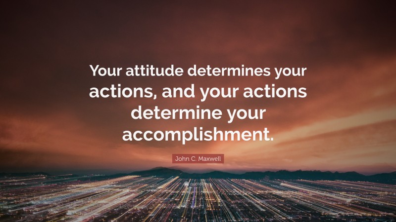 John C. Maxwell Quote: “Your attitude determines your actions, and your actions determine your accomplishment.”