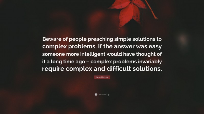 Steve Herbert Quote: “Beware of people preaching simple solutions to complex problems. If the answer was easy someone more intelligent would have thought of it a long time ago – complex problems invariably require complex and difficult solutions.”