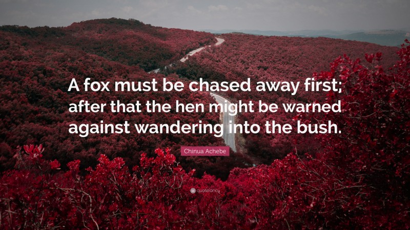 Chinua Achebe Quote: “A fox must be chased away first; after that the hen might be warned against wandering into the bush.”