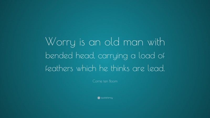 Corrie ten Boom Quote: “Worry is an old man with bended head, carrying a load of feathers which he thinks are lead.”