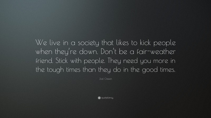 Joel Osteen Quote: “We live in a society that likes to kick people when they’re down. Don’t be a fair-weather friend. Stick with people. They need you more in the tough times than they do in the good times.”