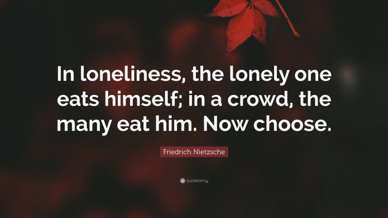 Friedrich Nietzsche Quote: “In loneliness, the lonely one eats himself; in a crowd, the many eat him. Now choose.”