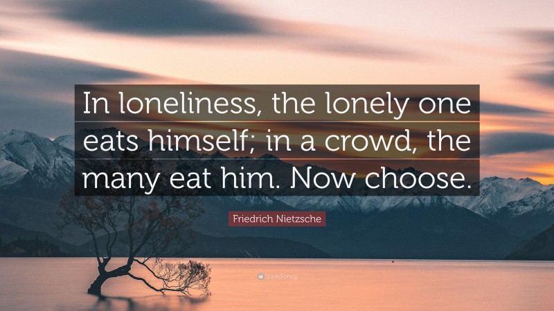Friedrich Nietzsche Quote: “In loneliness, the lonely one eats himself; in a crowd, the many eat him. Now choose.”
