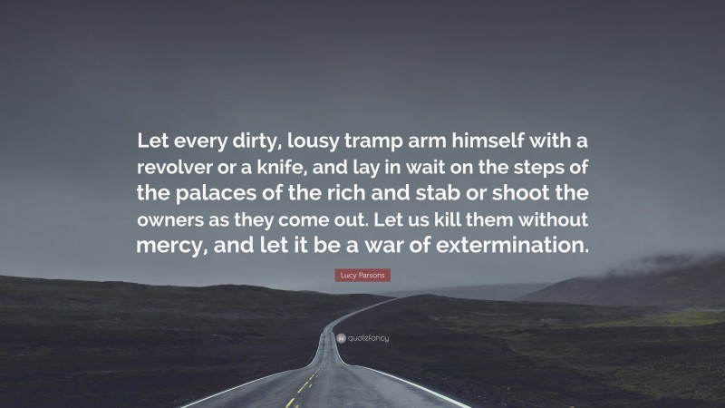 Lucy Parsons Quote: “Let every dirty, lousy tramp arm himself with a revolver or a knife, and lay in wait on the steps of the palaces of the rich and stab or shoot the owners as they come out. Let us kill them without mercy, and let it be a war of extermination.”
