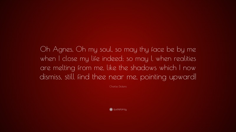 Charles Dickens Quote: “Oh Agnes, Oh my soul, so may thy face be by me when I close my life indeed; so may I, when realities are melting from me, like the shadows which I now dismiss, still find thee near me, pointing upward!”