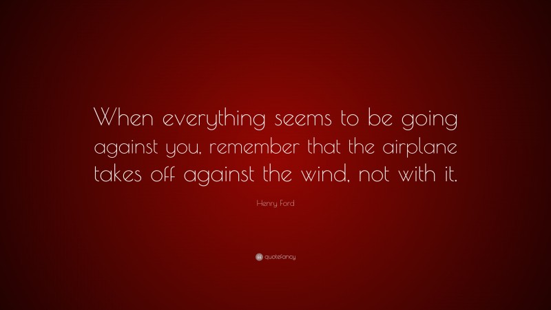 Henry Ford Quote: “When everything seems to be going against you, remember that the airplane takes off against the wind, not with it.”