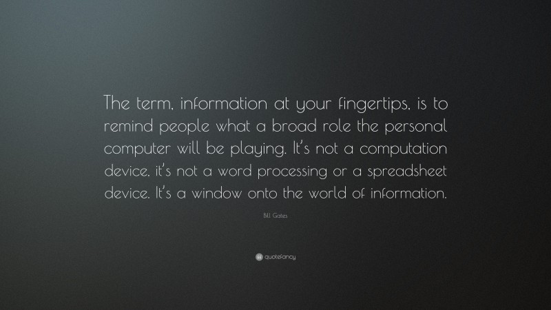 Bill Gates Quote: “The term, information at your fingertips, is to remind people what a broad role the personal computer will be playing. It’s not a computation device, it’s not a word processing or a spreadsheet device. It’s a window onto the world of information.”