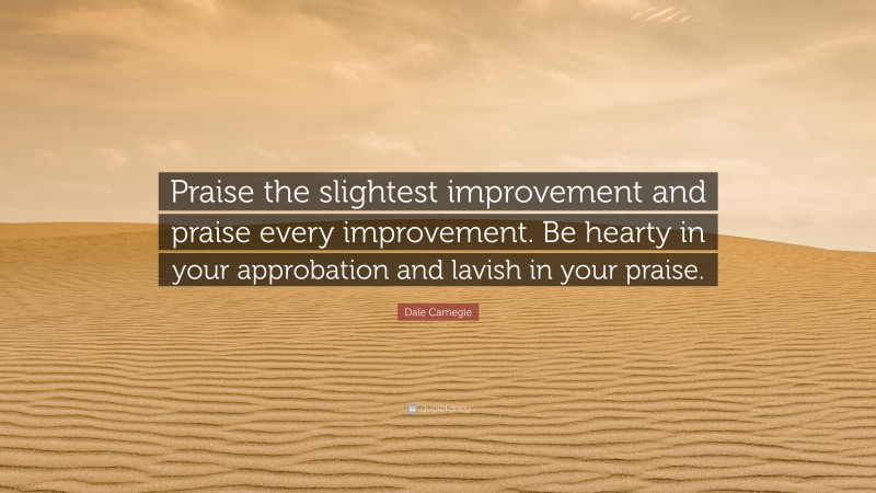 Dale Carnegie Quote: “Praise the slightest improvement and praise every improvement. Be hearty in your approbation and lavish in your praise.”