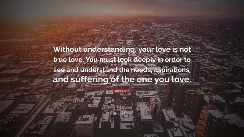 Nhat Hanh Quote: “Without understanding, your love is not true love. You must look deeply in order to see and understand the needs, aspirations, and suffering of the one you love.”