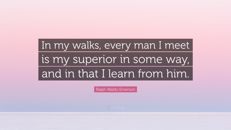 Ralph Waldo Emerson Quote: “In my walks, every man I meet is my superior in some way, and in that I learn from him.”