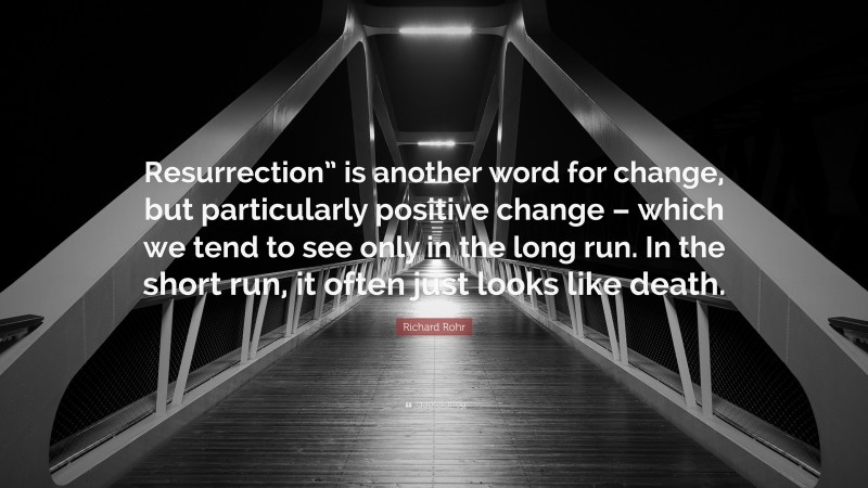 Richard Rohr Quote: “Resurrection” is another word for change, but particularly positive change – which we tend to see only in the long run. In the short run, it often just looks like death.”