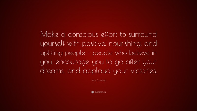Jack Canfield Quote: “Make a conscious effort to surround yourself with positive, nourishing, and uplifting people – people who believe in you, encourage you to go after your dreams, and applaud your victories.”