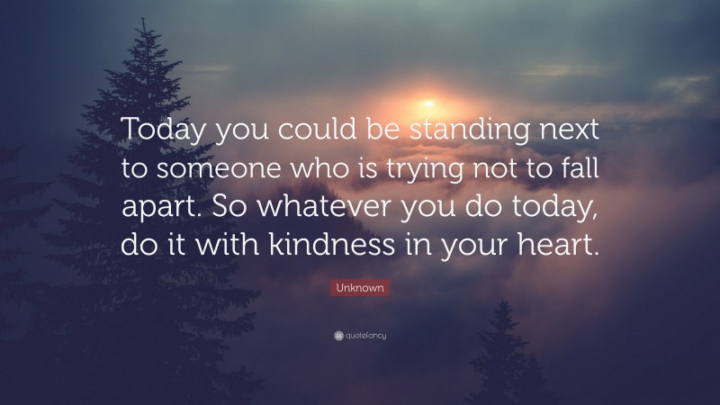 Unknown Quote: “Today you could be standing next to someone who is trying not to fall apart. So whatever you do today, do it with kindness in your heart.”