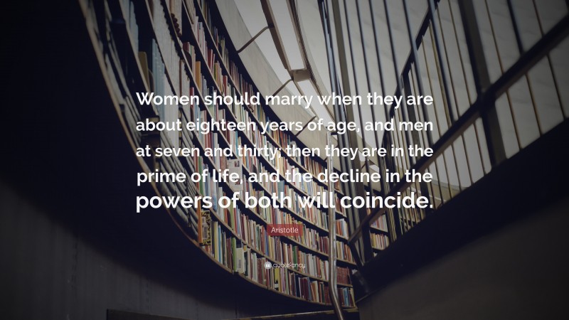 Aristotle Quote: “Women should marry when they are about eighteen years of age, and men at seven and thirty; then they are in the prime of life, and the decline in the powers of both will coincide.”