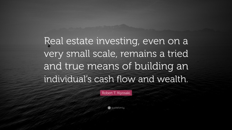 Robert T. Kiyosaki Quote: “Real estate investing, even on a very small scale, remains a tried and true means of building an individual’s cash flow and wealth.”