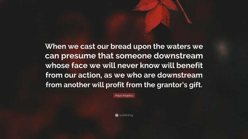 Maya Angelou Quote: “When we cast our bread upon the waters we can presume that someone downstream whose face we will never know will benefit from our action, as we who are downstream from another will profit from the grantor’s gift.”
