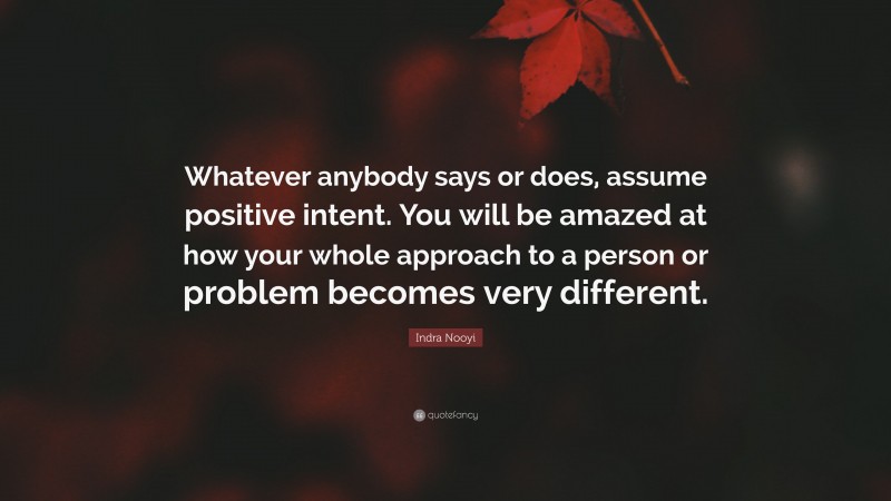 Indra Nooyi Quote: “Whatever anybody says or does, assume positive intent. You will be amazed at how your whole approach to a person or problem becomes very different.”
