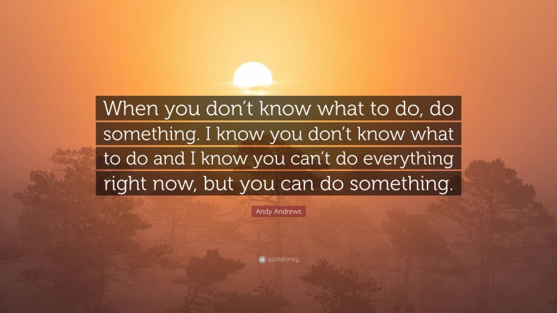 Andy Andrews Quote: “When you don’t know what to do, do something. I know you don’t know what to do and I know you can’t do everything right now, but you can do something.”
