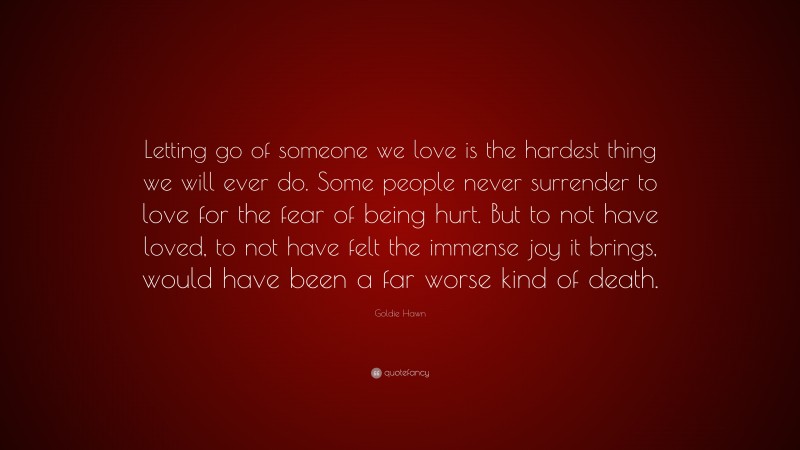 Goldie Hawn Quote: “Letting go of someone we love is the hardest thing we will ever do. Some people never surrender to love for the fear of being hurt. But to not have loved, to not have felt the immense joy it brings, would have been a far worse kind of death.”