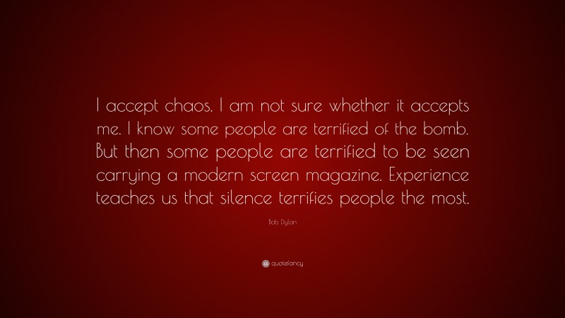 Bob Dylan Quote: “I accept chaos. I am not sure whether it accepts me. I know some people are terrified of the bomb. But then some people are terrified to be seen carrying a modern screen magazine. Experience teaches us that silence terrifies people the most.”