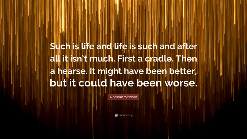 Norman Wisdom Quote: “Such is life and life is such and after all it isn’t much. First a cradle. Then a hearse. It might have been better, but it could have been worse.”