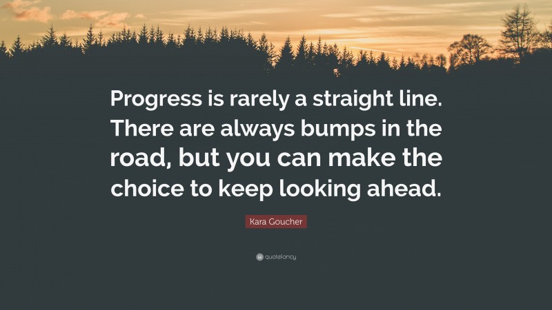 Kara Goucher Quote: “Progress is rarely a straight line. There are always bumps in the road, but you can make the choice to keep looking ahead.”