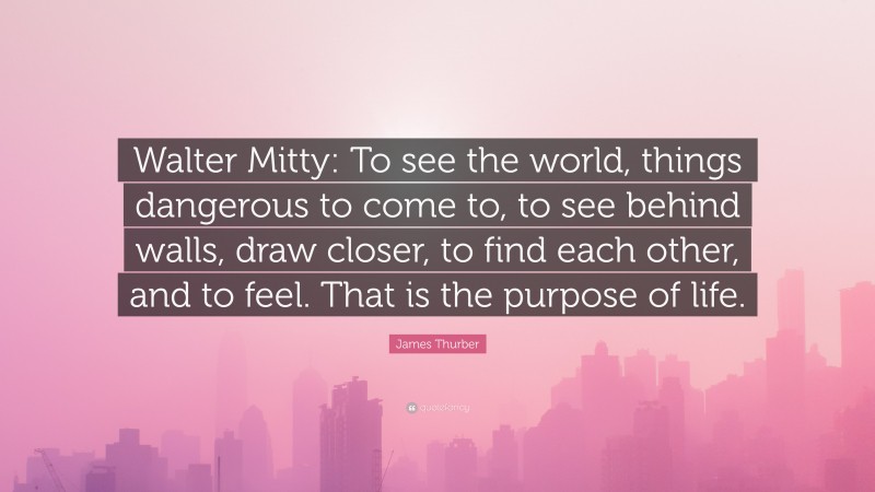 James Thurber Quote: “Walter Mitty: To see the world, things dangerous to come to, to see behind walls, draw closer, to find each other, and to feel. That is the purpose of life.”
