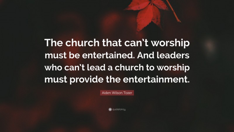 Aiden Wilson Tozer Quote: “The church that can’t worship must be entertained. And leaders who can’t lead a church to worship must provide the entertainment.”