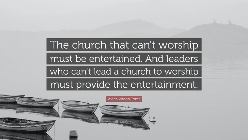 Aiden Wilson Tozer Quote: “The church that can’t worship must be entertained. And leaders who can’t lead a church to worship must provide the entertainment.”