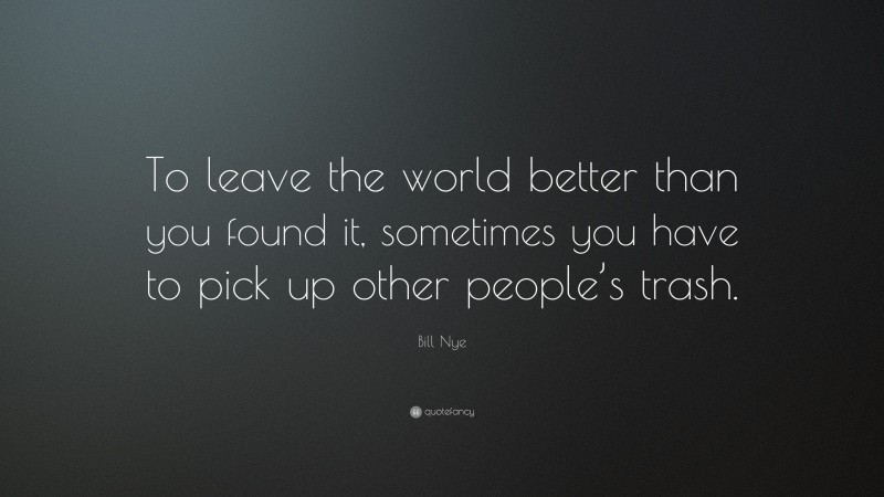 Bill Nye Quote: “To leave the world better than you found it, sometimes you have to pick up other people’s trash.”