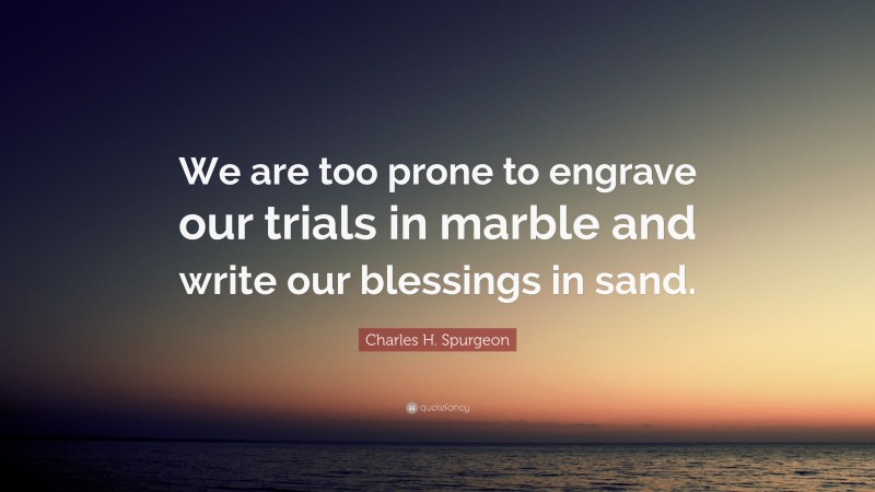 Charles H. Spurgeon Quote: “We are too prone to engrave our trials in marble and write our blessings in sand.”
