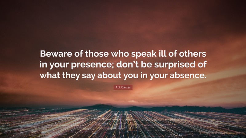 A.J. Garces Quote: “Beware of those who speak ill of others in your presence; don’t be surprised of what they say about you in your absence.”
