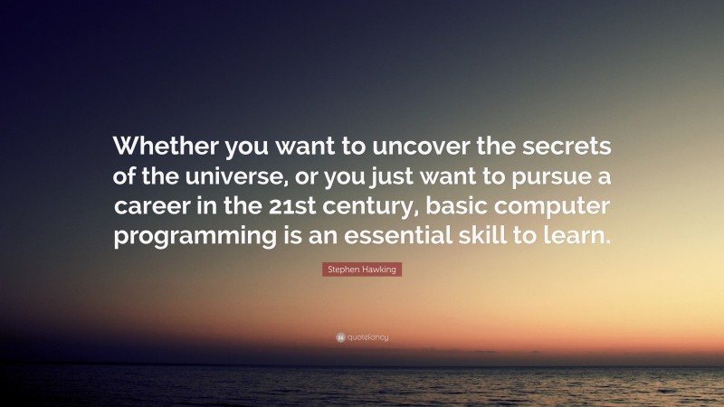 Stephen Hawking Quote: “Whether you want to uncover the secrets of the universe, or you just want to pursue a career in the 21st century, basic computer programming is an essential skill to learn.”