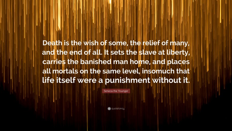 Seneca the Younger Quote: “Death is the wish of some, the relief of many, and the end of all. It sets the slave at liberty, carries the banished man home, and places all mortals on the same level, insomuch that life itself were a punishment without it.”