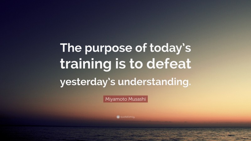 Miyamoto Musashi Quote: “The purpose of today’s training is to defeat yesterday’s understanding.”