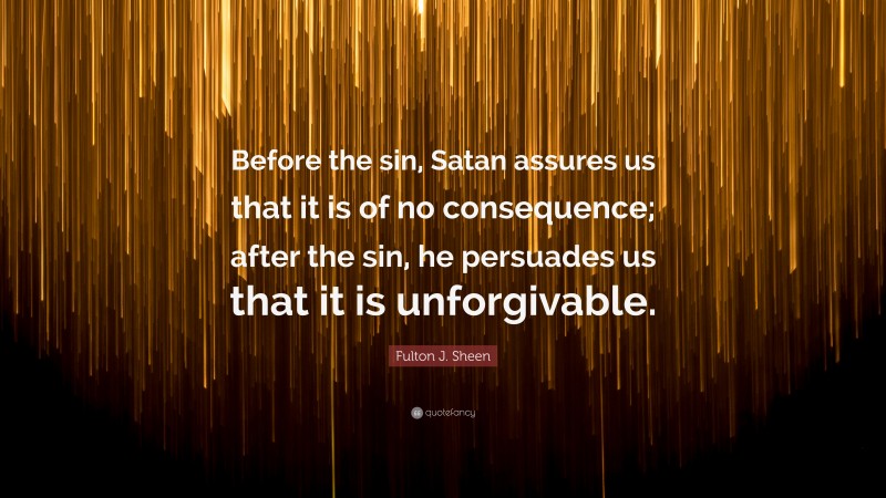 Fulton J. Sheen Quote: “Before the sin, Satan assures us that it is of no consequence; after the sin, he persuades us that it is unforgivable.”