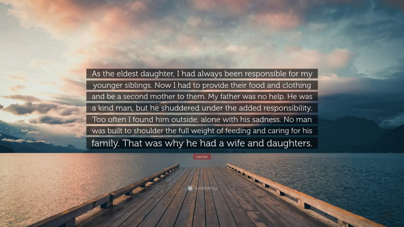 Lisa See Quote: “As the eldest daughter, I had always been responsible for my younger siblings. Now I had to provide their food and clothing and be a second mother to them. My father was no help. He was a kind man, but he shuddered under the added responsibility. Too often I found him outside, alone with his sadness. No man was built to shoulder the full weight of feeding and caring for his family. That was why he had a wife and daughters.”