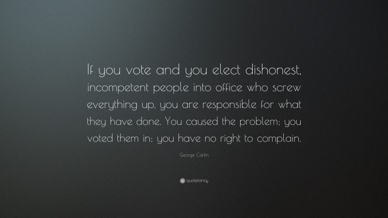 George Carlin Quote: “If you vote and you elect dishonest, incompetent people into office who screw everything up, you are responsible for what they have done. You caused the problem; you voted them in; you have no right to complain.”