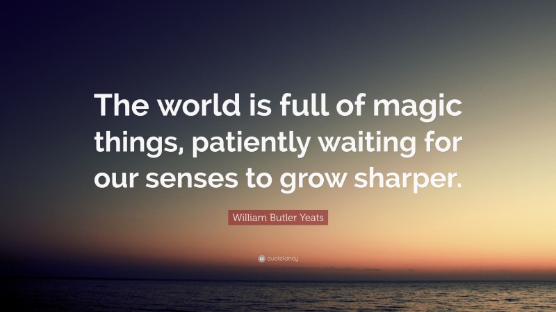 William Butler Yeats Quote: “The world is full of magic things, patiently waiting for our senses to grow sharper.”