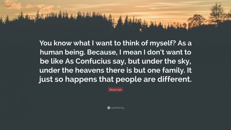 Bruce Lee Quote: “You know what I want to think of myself? As a human being. Because, I mean I don’t want to be like As Confucius say, but under the sky, under the heavens there is but one family. It just so happens that people are different.”