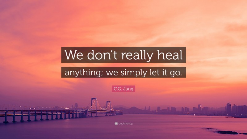 C.G. Jung Quote: “We don’t really heal anything; we simply let it go.”