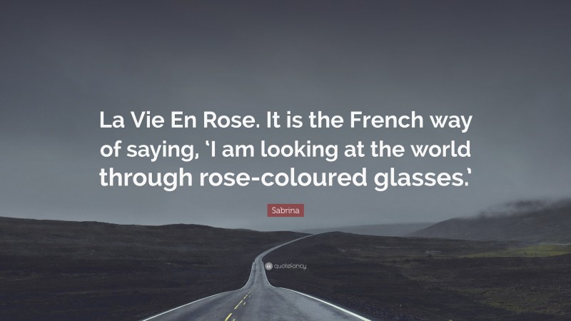 Sabrina Quote: “La Vie En Rose. It is the French way of saying, ‘I am looking at the world through rose-coloured glasses.’”