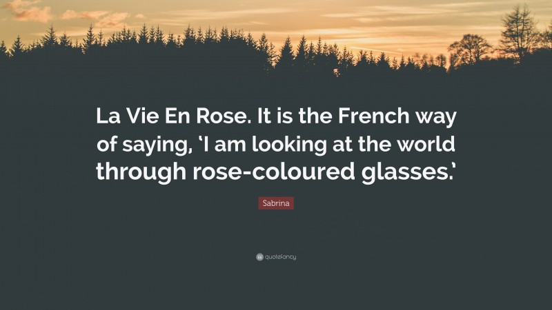 Sabrina Quote: “La Vie En Rose. It is the French way of saying, ‘I am looking at the world through rose-coloured glasses.’”