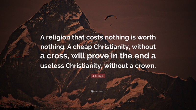 J. C. Ryle Quote: “A religion that costs nothing is worth nothing. A cheap Christianity, without a cross, will prove in the end a useless Christianity, without a crown.”