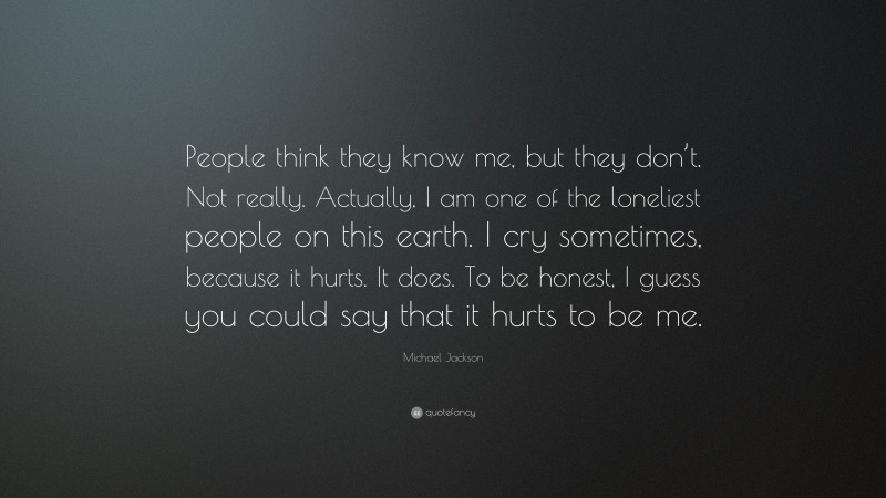 Michael Jackson Quote: “People think they know me, but they don’t. Not really. Actually, I am one of the loneliest people on this earth. I cry sometimes, because it hurts. It does. To be honest, I guess you could say that it hurts to be me.”