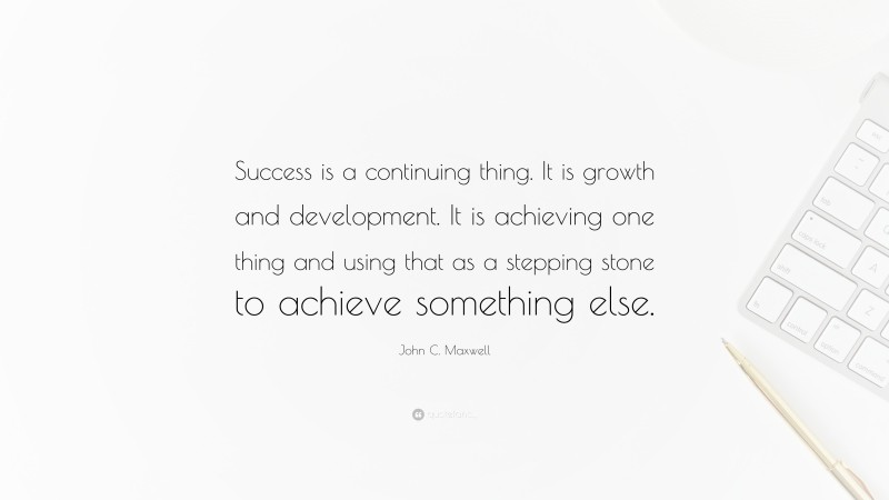 John C. Maxwell Quote: “Success is a continuing thing. It is growth and development. It is achieving one thing and using that as a stepping stone to achieve something else.”