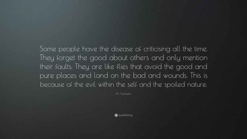 Ibn Taymiyyah Quote: “Some people have the disease of criticising all the time. They forget the good about others and only mention their faults. They are like flies that avoid the good and pure places and land on the bad and wounds. This is because of the evil within the self and the spoiled nature.”