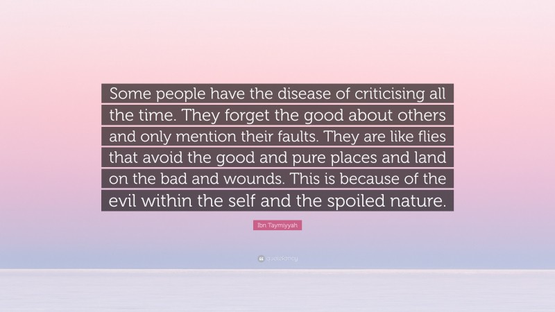 Ibn Taymiyyah Quote: “Some people have the disease of criticising all the time. They forget the good about others and only mention their faults. They are like flies that avoid the good and pure places and land on the bad and wounds. This is because of the evil within the self and the spoiled nature.”