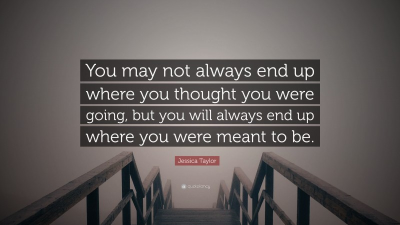 Jessica Taylor Quote: “You may not always end up where you thought you were going, but you will always end up where you were meant to be.”
