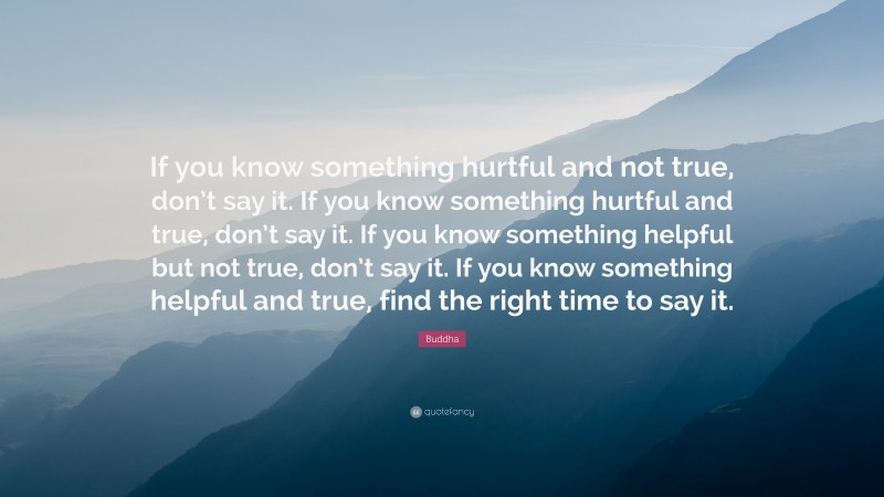 Buddha Quote: “If you know something hurtful and not true, don’t say it. If you know something hurtful and true, don’t say it. If you know something helpful but not true, don’t say it. If you know something helpful and true, find the right time to say it.”